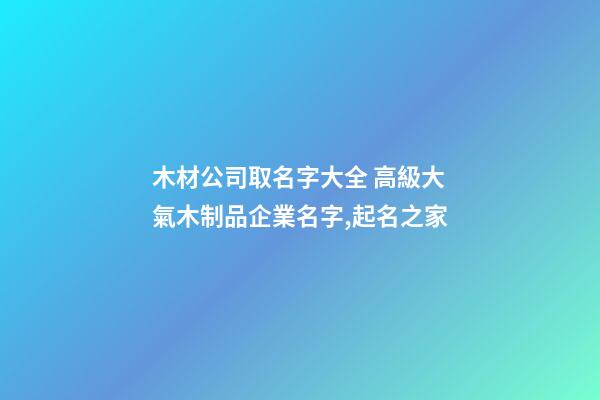 木材公司取名字大全 高級大氣木制品企業名字,起名之家